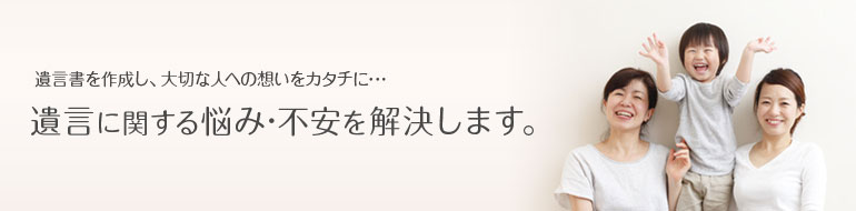 遺言書を作成し、大切な人への想いをカタチに・・・遺言に関する悩み・不安を解決します。