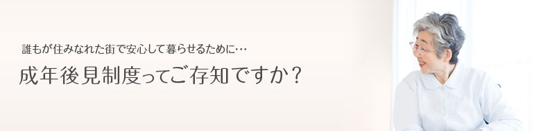 誰もが住みなれた街で安心して暮らせるために･･･成年後見制度ってご存知ですか？